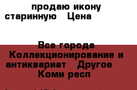 продаю икону старинную › Цена ­ 300 000 - Все города Коллекционирование и антиквариат » Другое   . Коми респ.